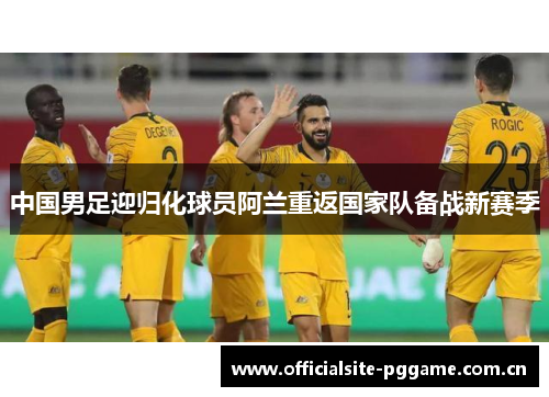 中国男足迎归化球员阿兰重返国家队备战新赛季 中国男足迎归化球员阿兰重返国家队备战新赛季