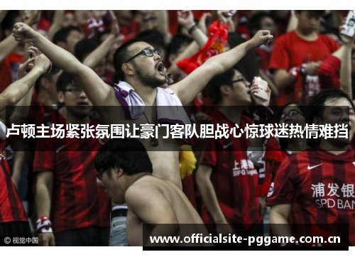 卢顿主场紧张氛围让豪门客队胆战心惊球迷热情难挡 卢顿主场紧张氛围让豪门客队胆战心惊球迷热情难挡