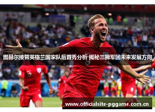 图赫尔接管英格兰国家队后首秀分析 揭秘三狮军团未来发展方向